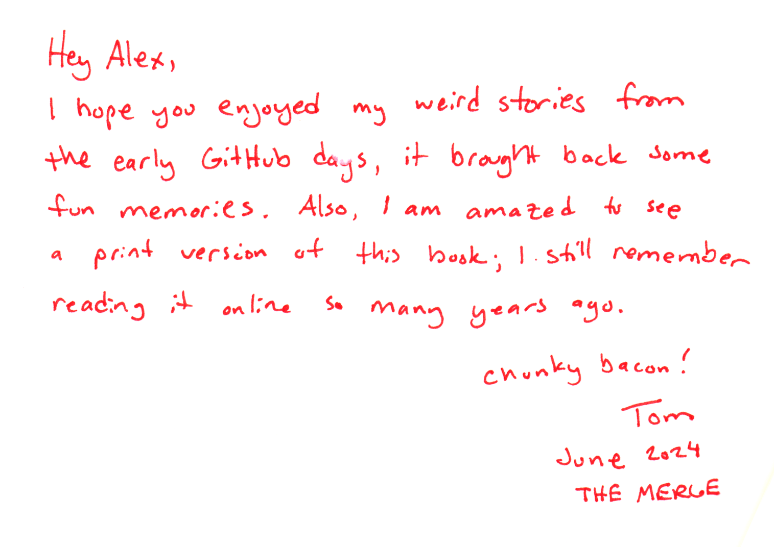Hey Alex,
I hope you enjoyed my weird stories from the early GitHub days, it brought back some fun memories. Also, I am amazed to see a print version of this book; I still remember reading it online so many years ago.
Chunky bacon!
Tom
June 2024
THE MERGE
