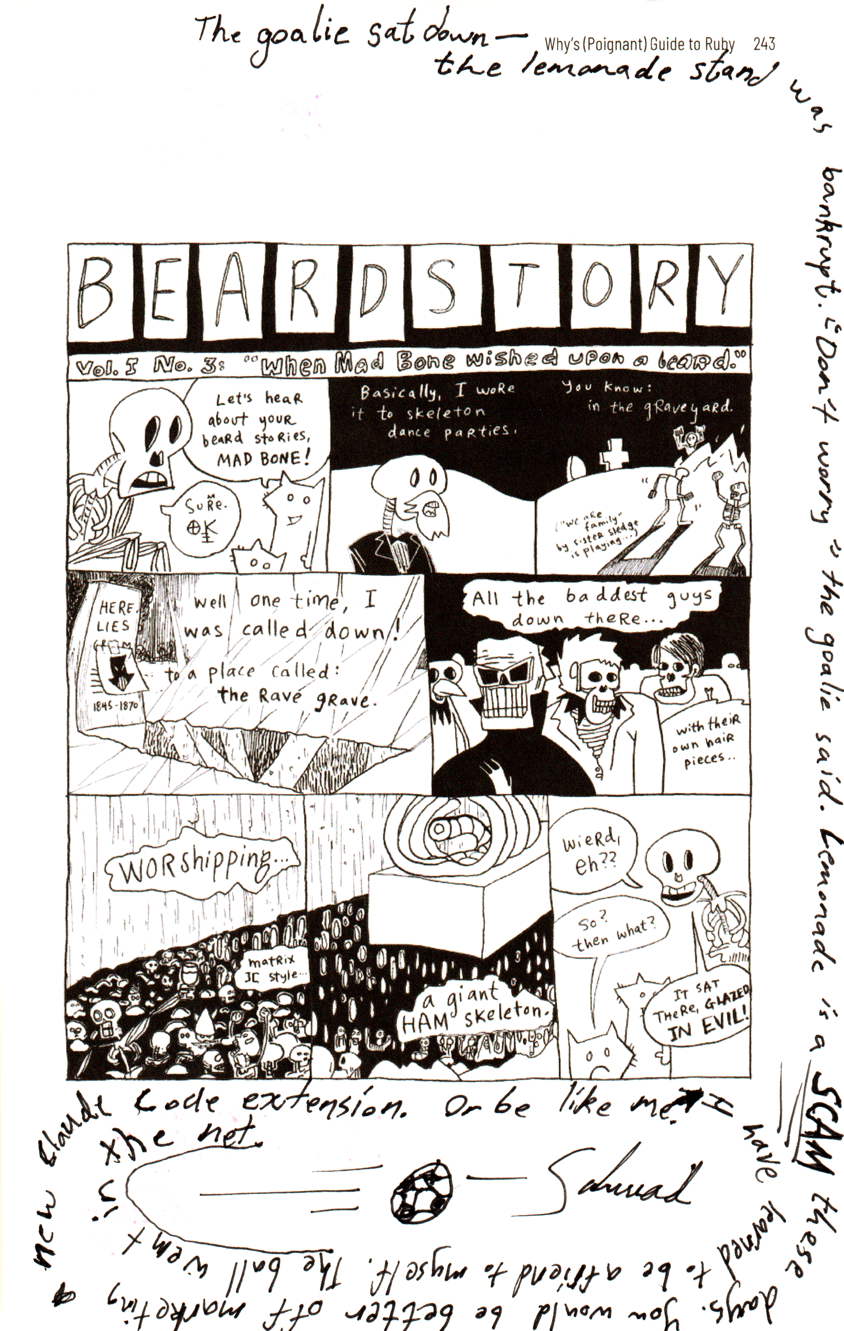 Handwritten in black, in a spiral around a printed comic page:
The goalie sat down — the lemonade stand was bankrupt. "Don't worry" the goalie said. Lemonade is a SCAM these days. You would be better off marketing a new Claude Code extension. Or be like me. I have learned to be a friend to myself. The ball went in the net.
A drawing of a football flying into a net.
— Schwad
Bsky post ( https://bsky.app/profile/schwad.org/post/3mn3aunvxr22x ) saying:
@alexanderadam.bsky.social
has a very famous and very special copy of the poignant guide
It is filled with countless amounts of art and poetry and notes from people in the community (including Matz!!)
Today I was honoured to make a contribution